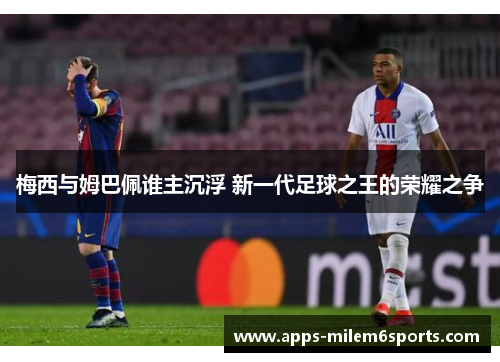 梅西与姆巴佩谁主沉浮 新一代足球之王的荣耀之争