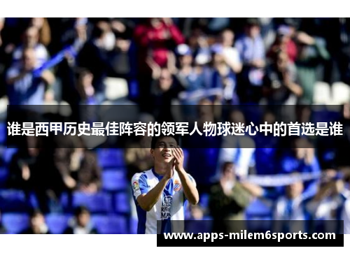 谁是西甲历史最佳阵容的领军人物球迷心中的首选是谁