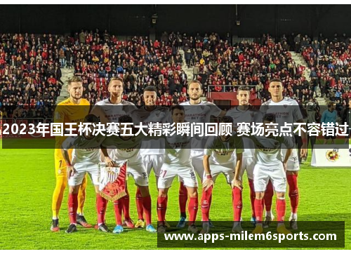 2023年国王杯决赛五大精彩瞬间回顾 赛场亮点不容错过